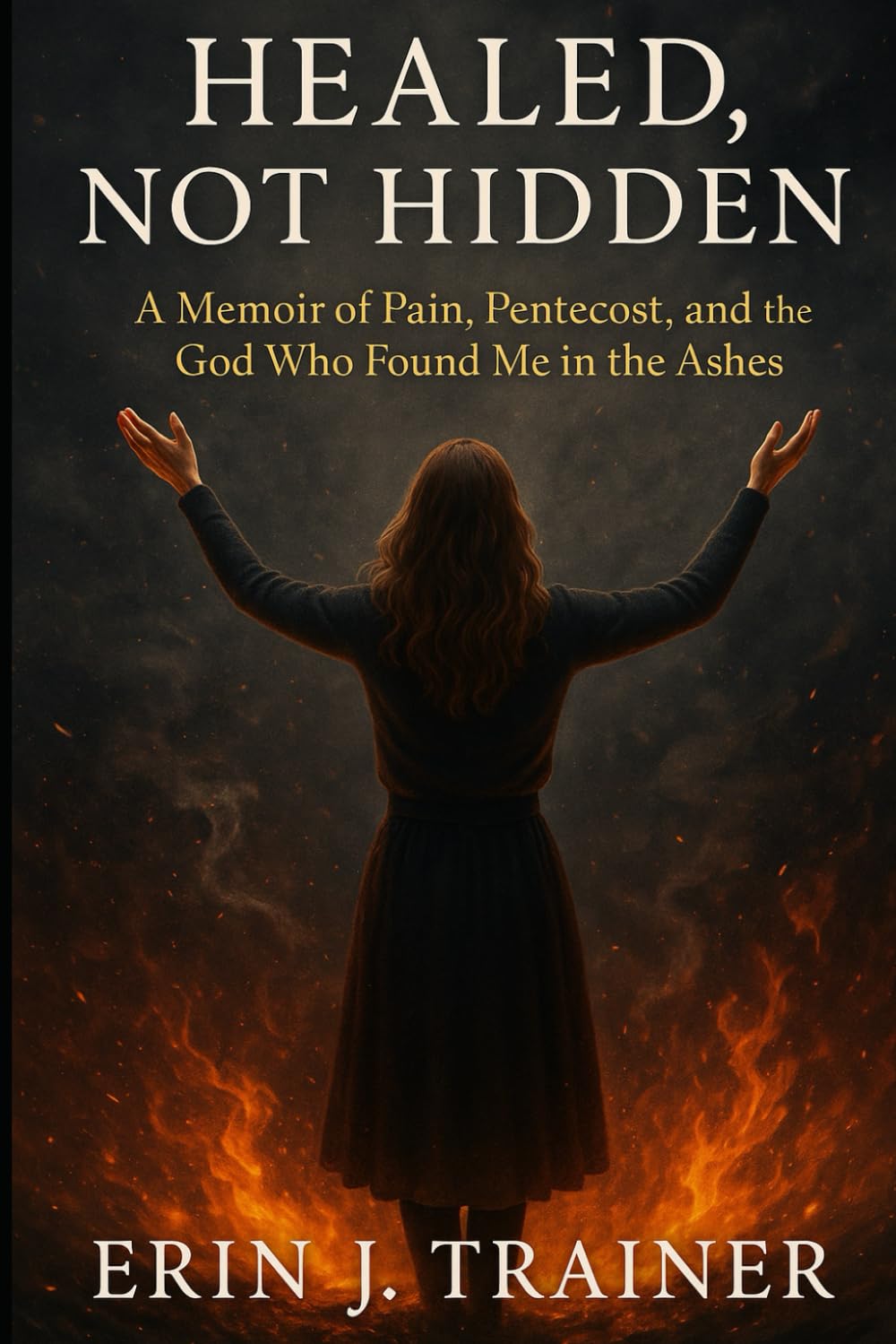 Healed, Not Hidden: A Memoir of Pain, Pentecost, and the God Who Found Me in the Ashes