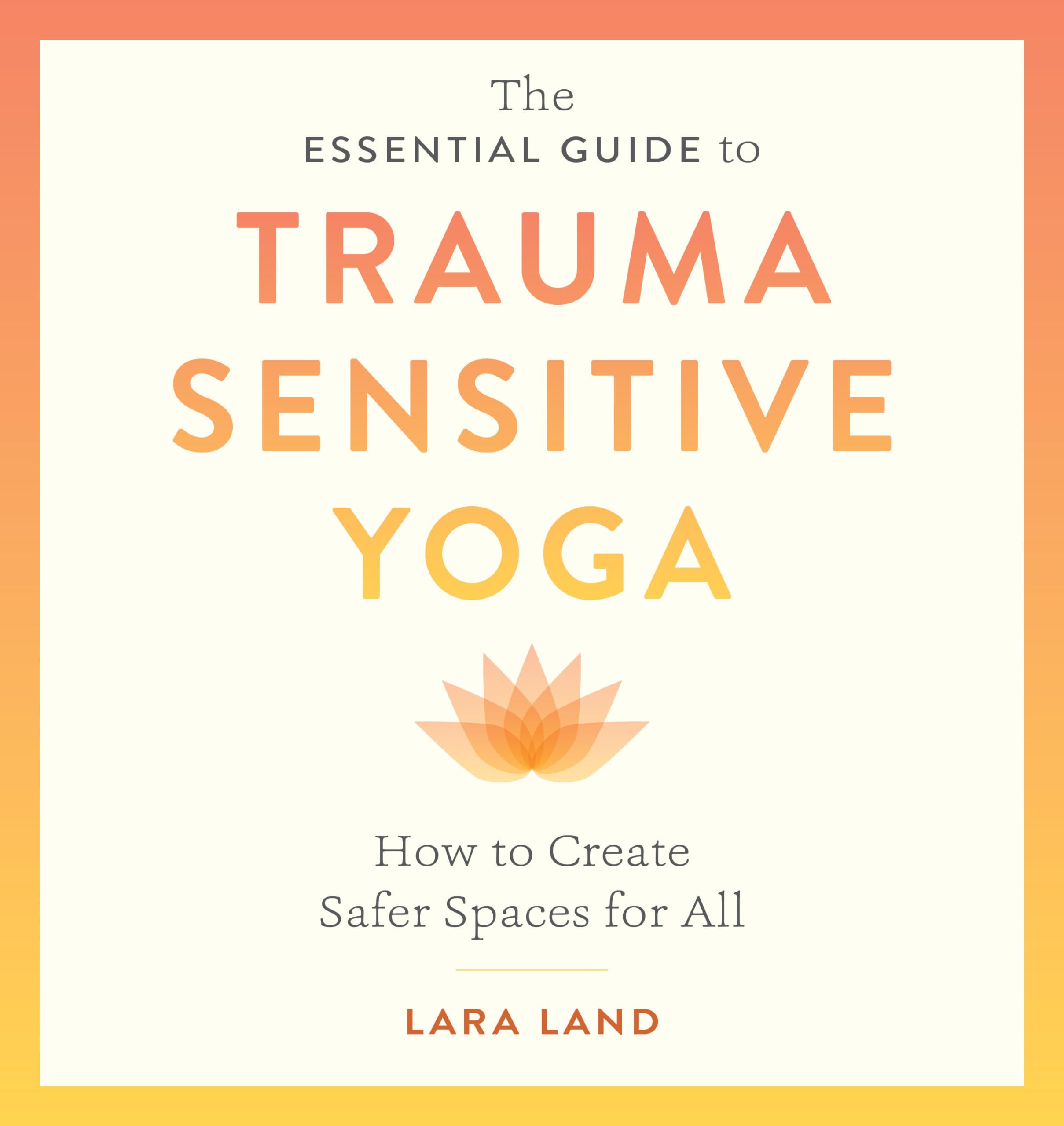 The Essential Guide to Trauma Sensitive Yoga : How to Create Safer Spaces for All