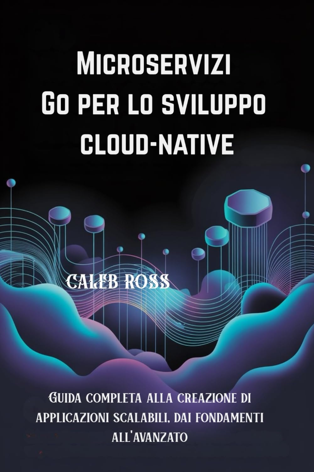 Microservizi Go per lo sviluppo cloud-native: Guida completa alla creazione di applicazioni scalabili, dai fondamenti all'avanzato