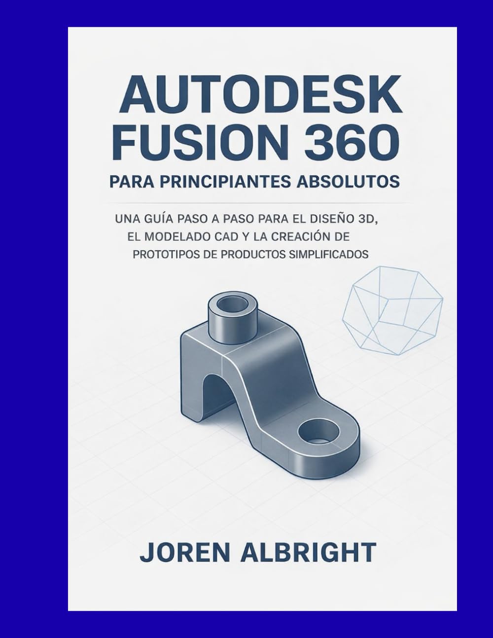 AUTODESK FUSION 360 PARA PRINCIPIANTES ABSOLUTOS: UNA GUÍA PASO A PASO PARA EL DISEÑO 3D, EL MODELADO CAD Y LA CREACIÓN DE PROTOTIPOS DE PRODUCTOS SIMPLIFICADOS