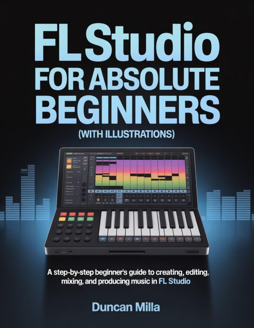 FL Studio For Absolute Beginners (With Illustrations): A Step-by-Step Beginner’s Guide to Creating, Editing, Mixing, and Producing Music in FL Studio