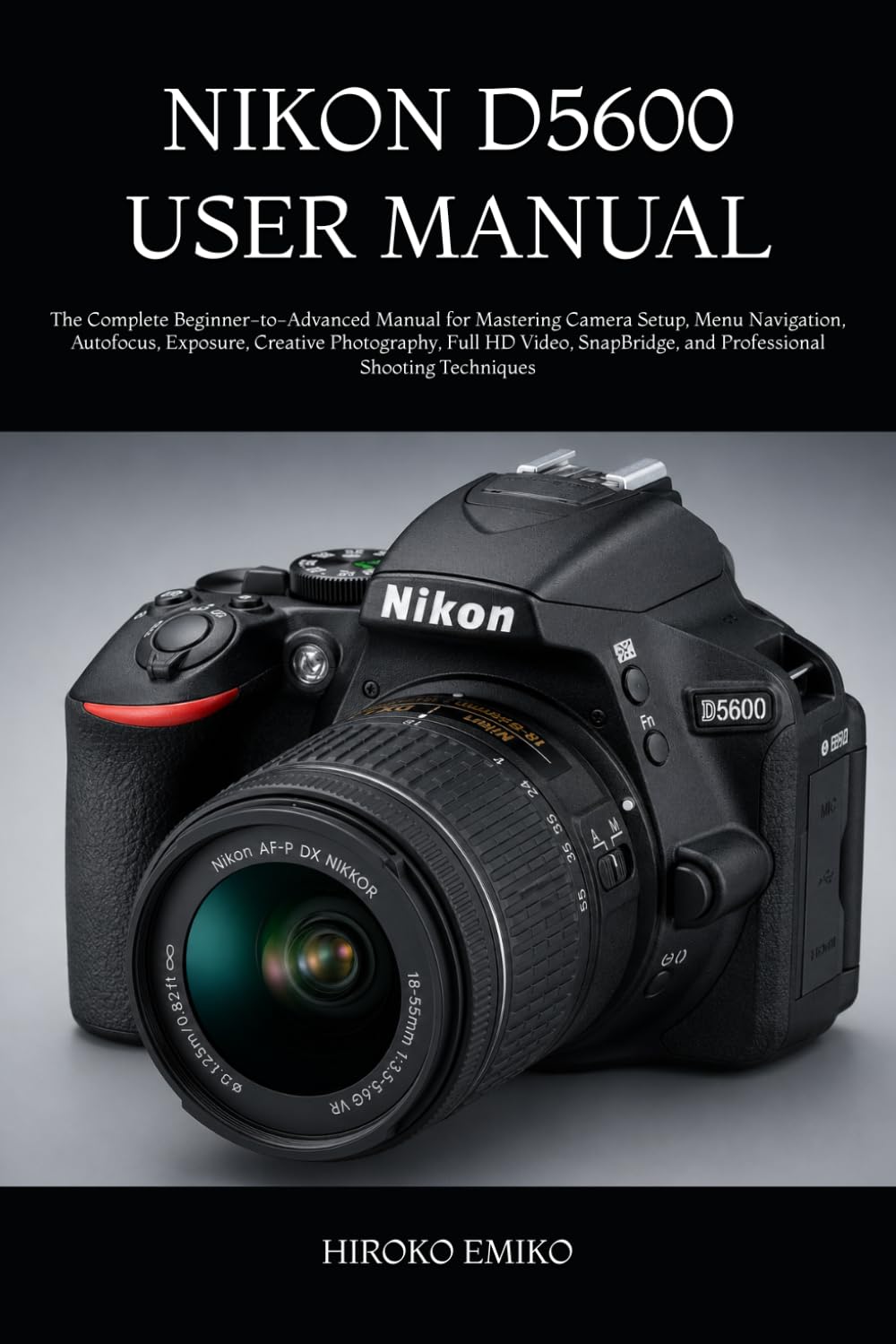 NIKON D5600 USER MANUAL: The Complete Beginner-to-Advanced Manual for Mastering Camera Setup, Menu Navigation, Autofocus, Exposure, Creative ... and Professional Shooting Techniques