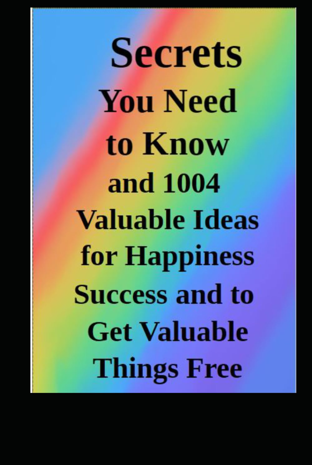 Secrets You Need Know: 1004 Valuable Ideas for Happiness Success and How to Get Valuable Things Free