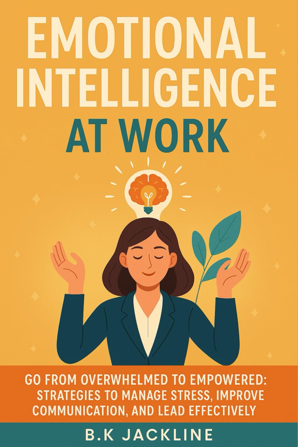 Emotional Intelligence at Work: Go From Overwhelmed to Empowered: Strategies to Manage Stress, Improve Communication, and Lead Effectively
