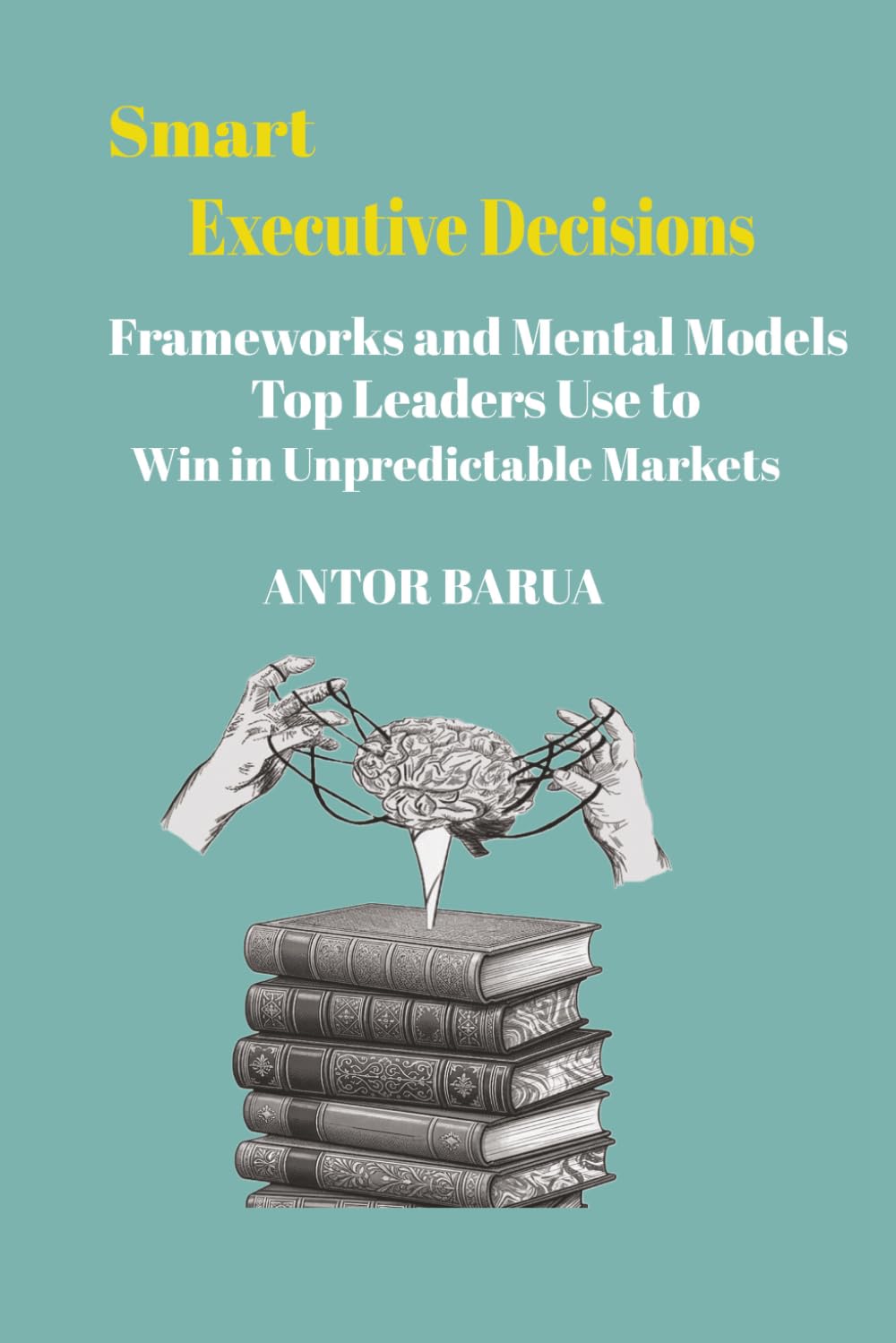 Smart Executive Decisions: Frameworks and Mental Models Top Leaders Use to Win in Unpredictable Markets
