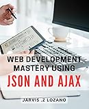 Web Development Mastery using Json and Ajax: Unlock the Power of Json and Ajax in Web Development: A Comprehensive Guide for Modern Programmers