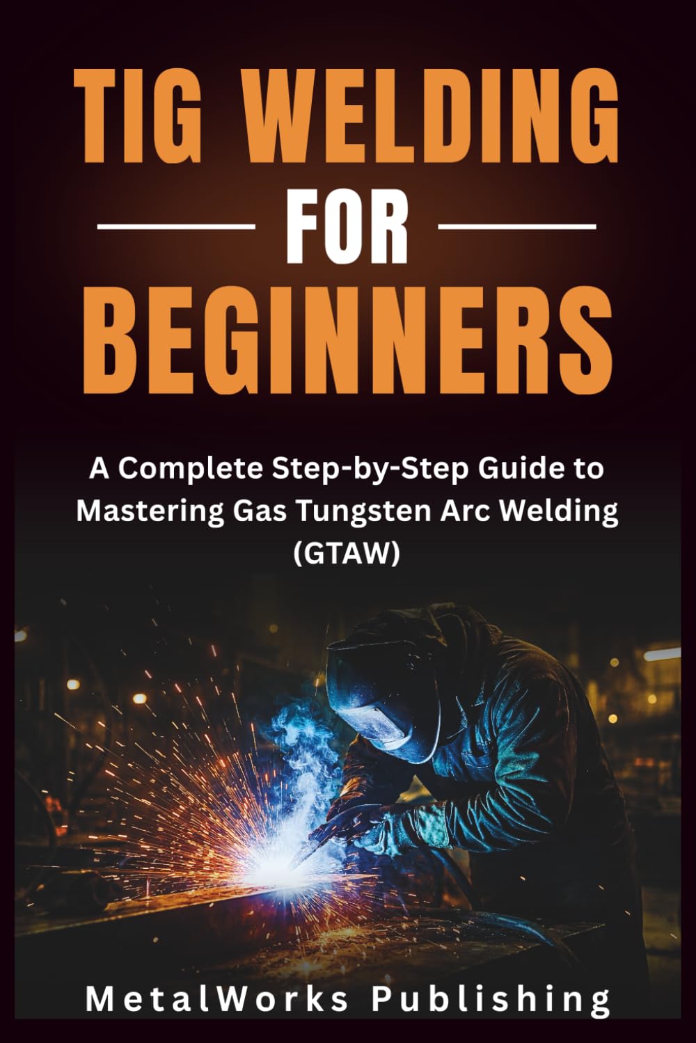 TIG Welding for Beginners: A Complete Step-by-Step Guide to Mastering Gas Tungsten Arc Welding (GTAW): 2 (The Beginner's Welding Series)