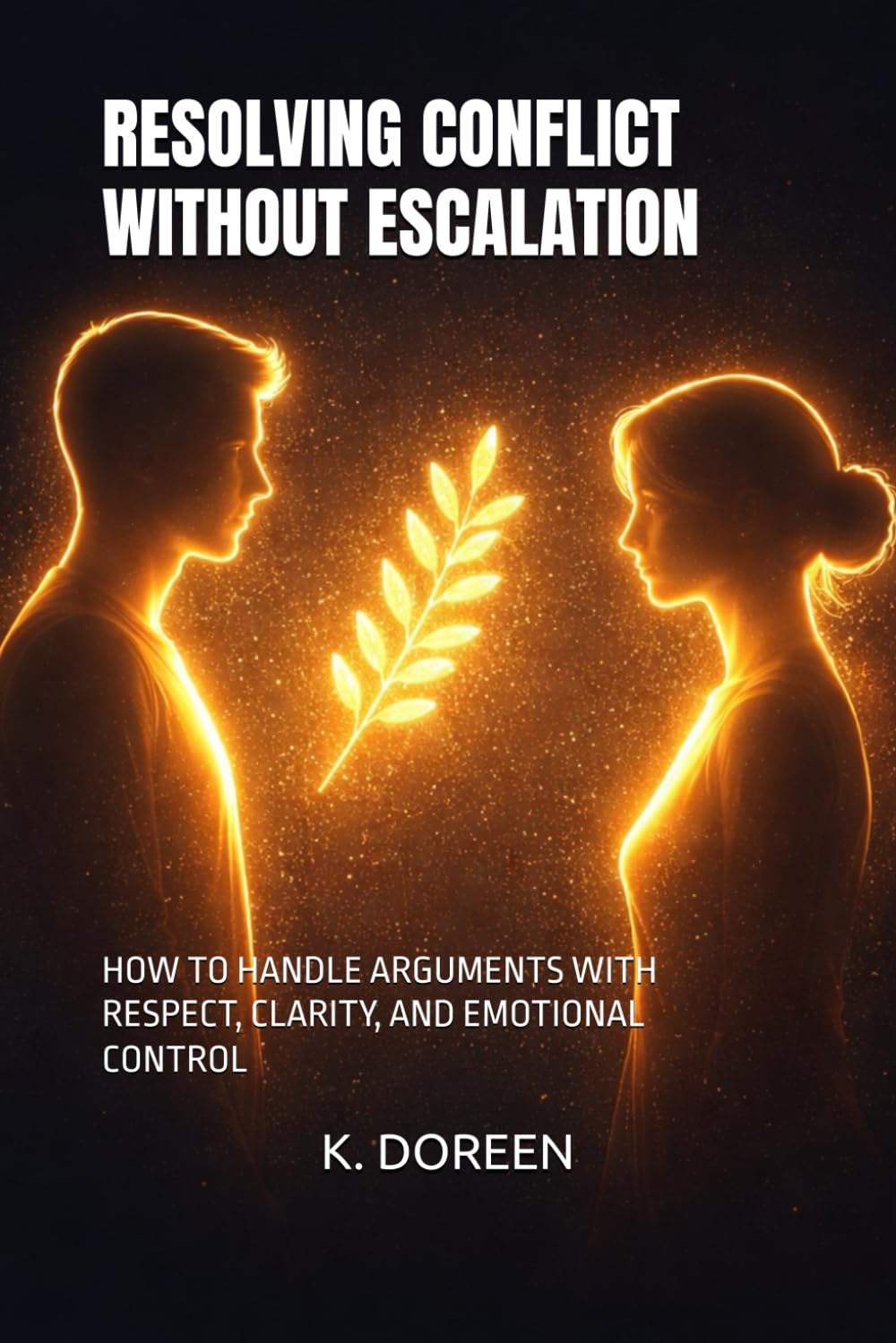 RESOLVING CONFLICT WITHOUT ESCALATION: HOW TO HANDLE ARGUMENTS WITH RESPECT, CLARITY, AND EMOTIONAL CONTROL