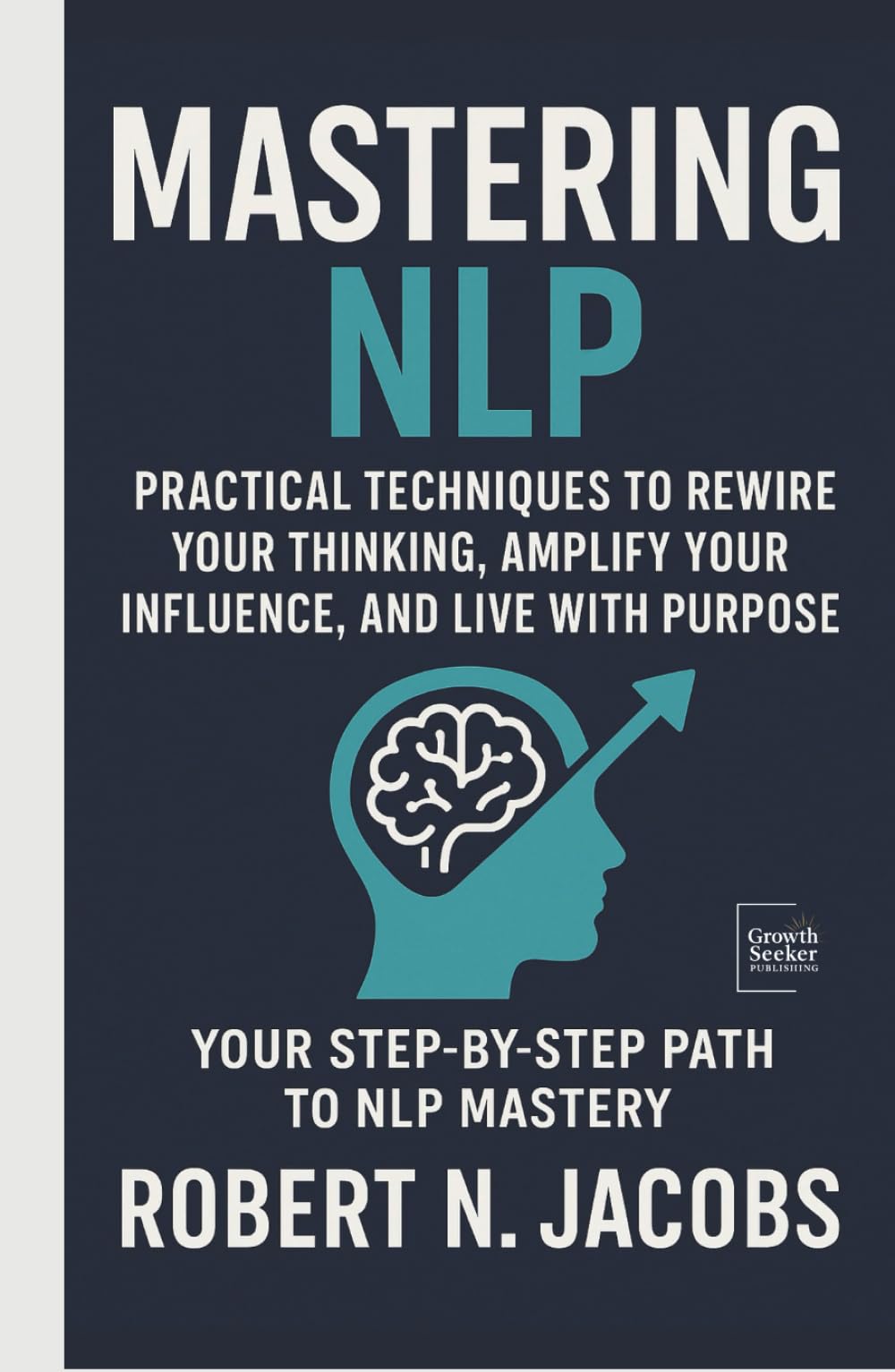 Mastering NLP: Practical Techniques to Rewire Your Thinking, Amplify Your Influence, and Live with Purpose. Your Step-by-Step Path to NLP Mastery
