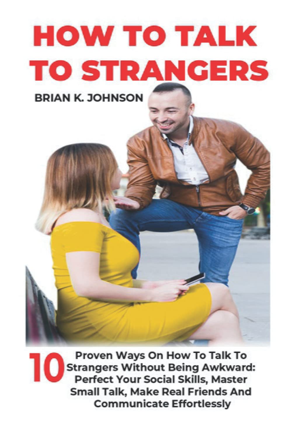 HOW TO TALK TO STRANGERS: 10 Proven Ways On How To Talk To Strangers Without Being Awkward: Perfect Your Social Skills, Master Small Talk, Make Real Friends And Communicate Effortlessly