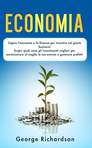 ECONOMIA: Capire l’economia e la finanza per investire nel giusto business! Scopri quali sono gli investimenti migliori per amministrare al meglio le tue entrate e generare profitti!