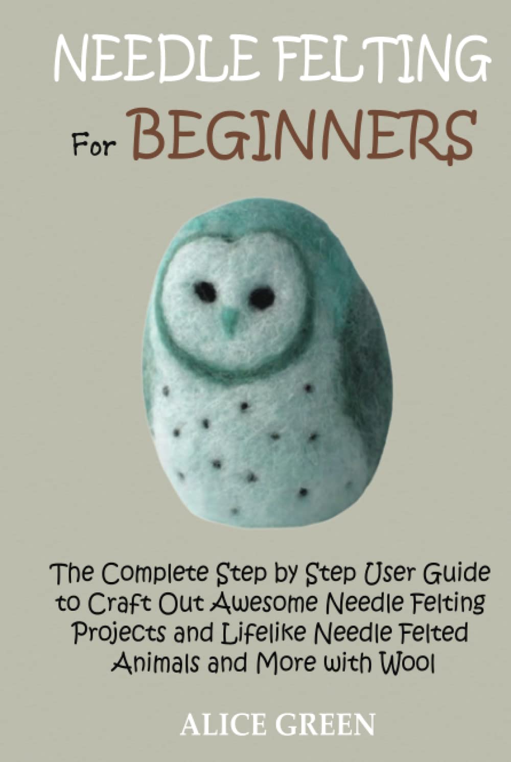 Needle Felting for Beginners: The Complete Step by Step User Guide to Craft Out Awesome Needle Felting Projects and Lifelike Needle Felted Animals and More with Wool