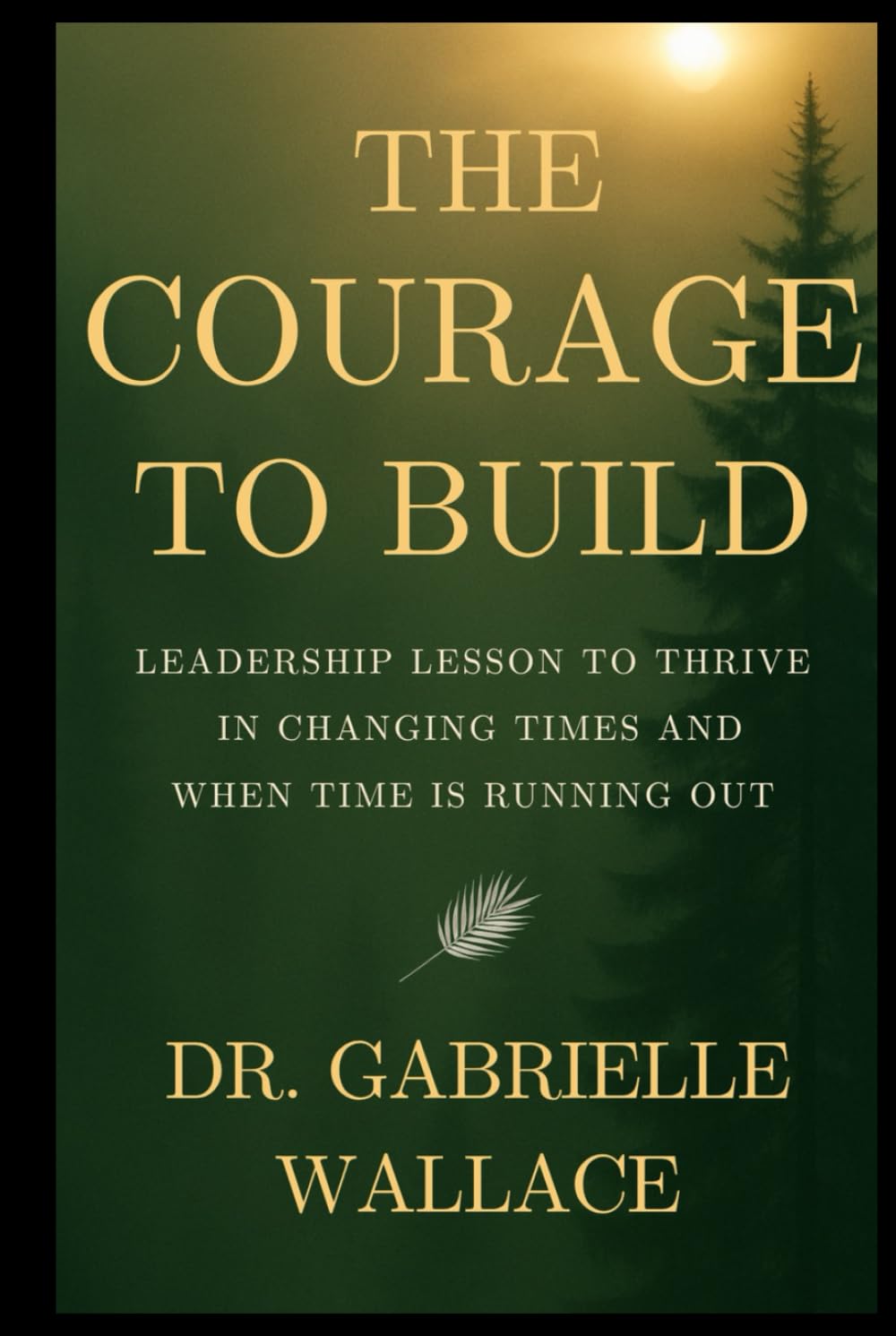 The Courage to Build: Leadership Lessons to Thrive in Changing Times and When Time is Running Out