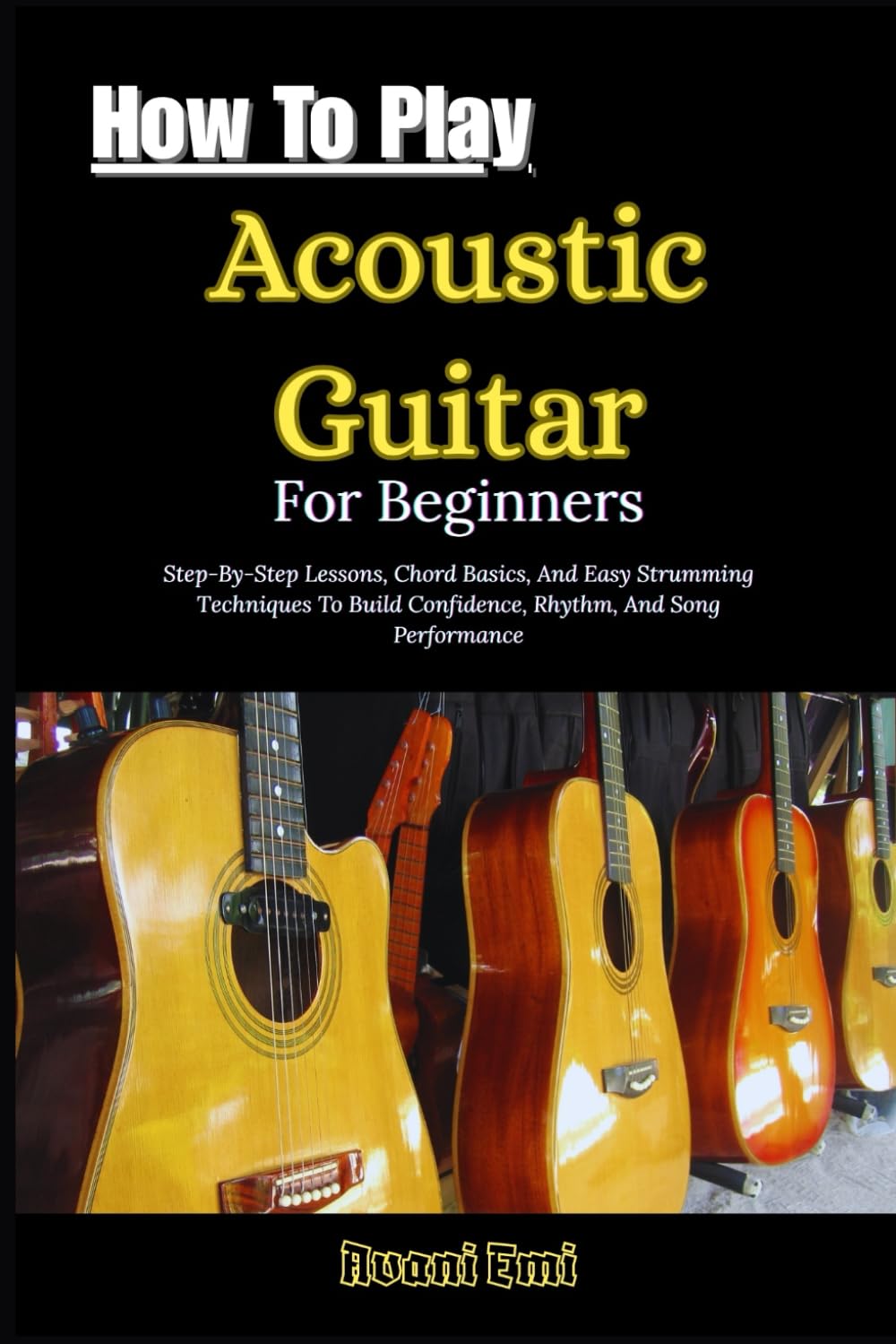 How To Play Acoustic Guitar For Beginners: Step-By-Step Lessons, Chord Basics, And Easy Strumming Techniques To Build Confidence, Rhythm, And Song Performance