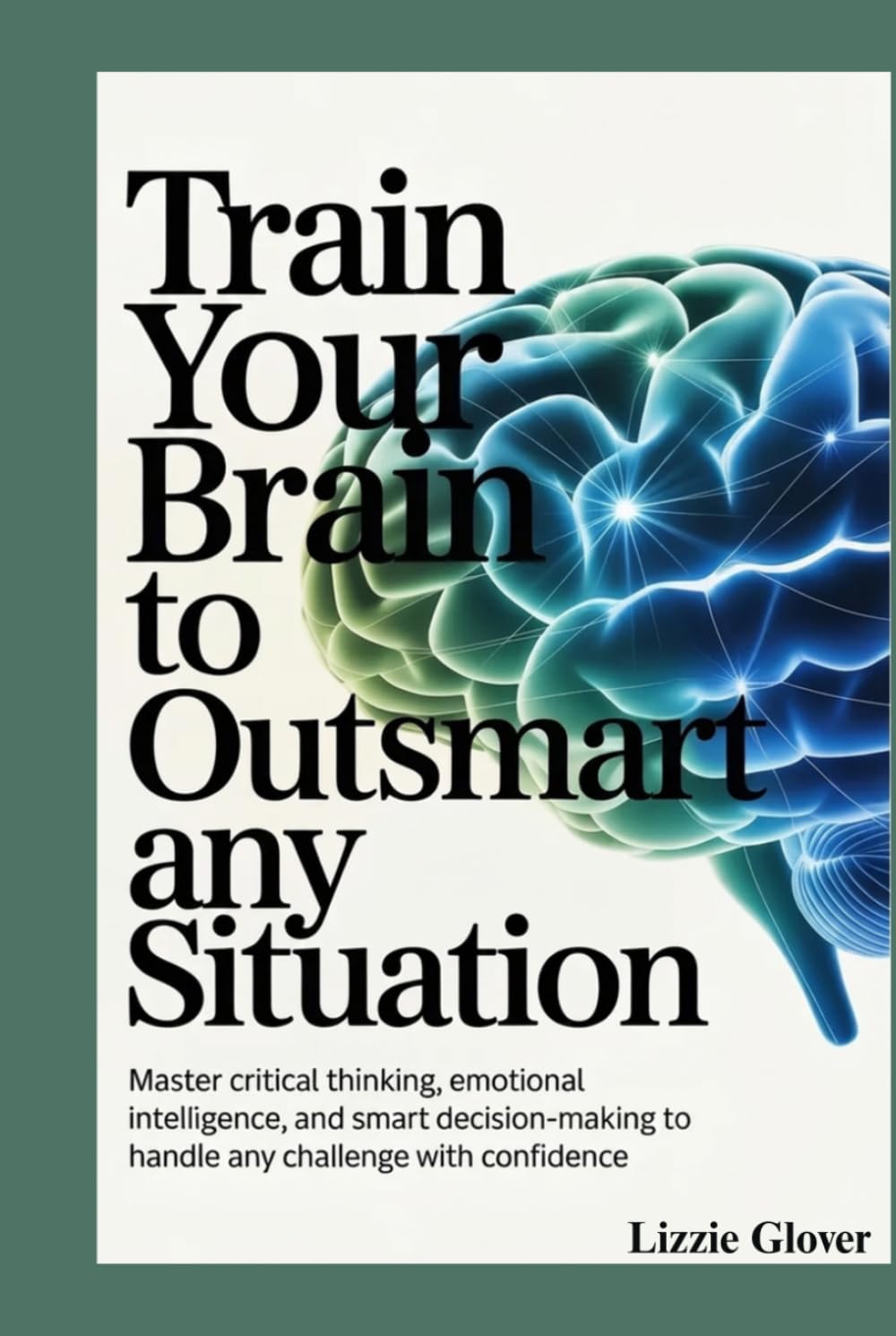 Train Your Brain To Outsmart any Situation: Master Critical Thinking, Emotional Intelligence, and Smart Decision-Making to Handle Any Challenge with Confidence