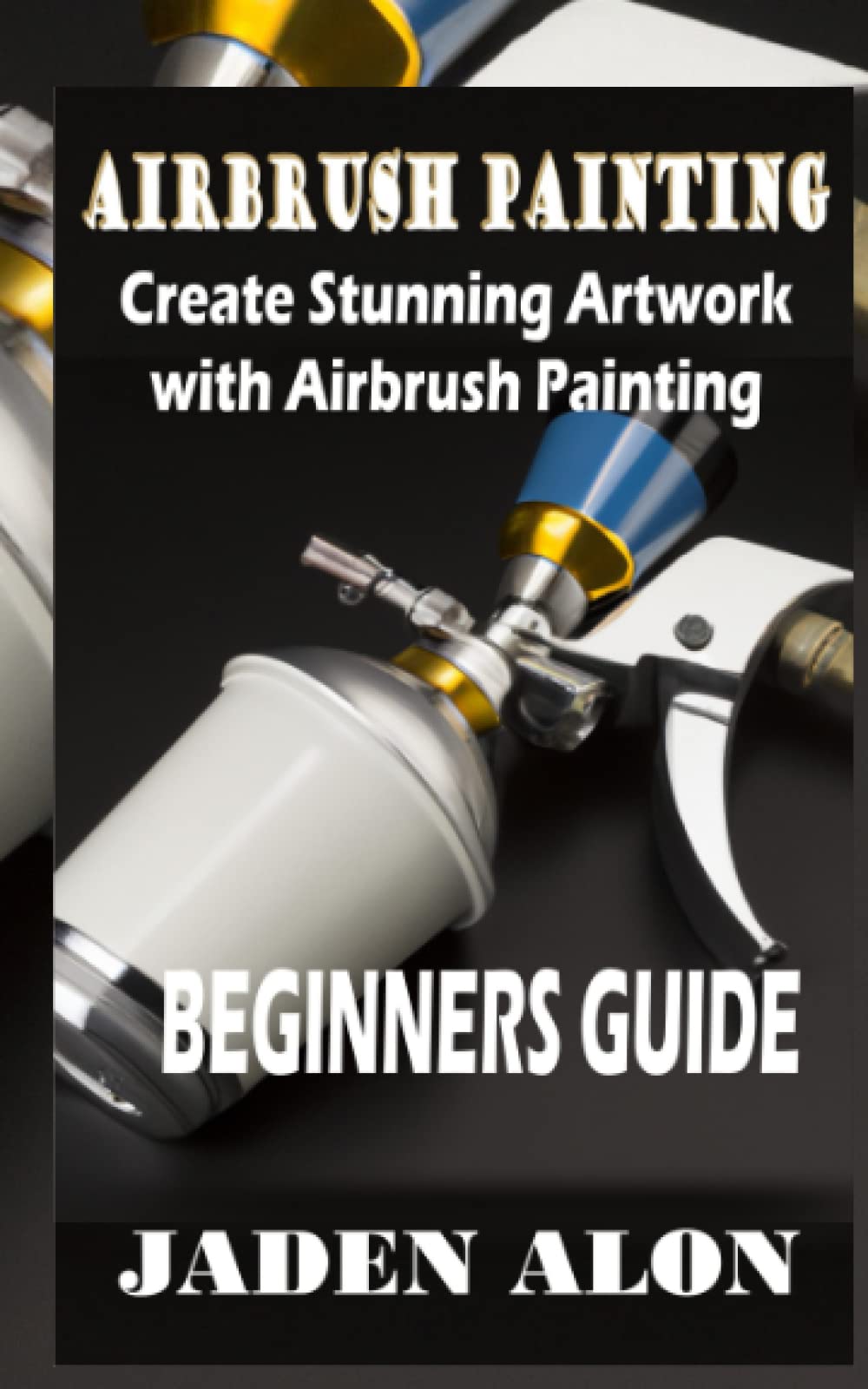 AIRBRUSHING PAINTING Create Stunning Artwork with Airbrush Painting BEGINNERS GUIDE: Create Stunning Artwork with Airbrush Painting Beginners Guide