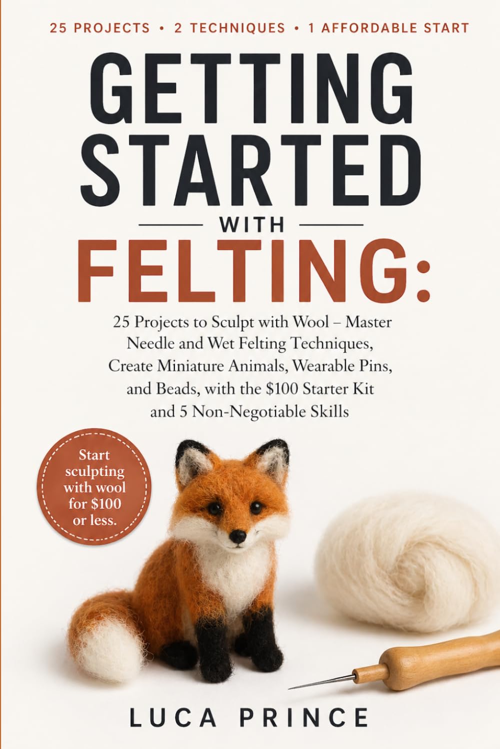 GETTING STARTED WITH FELTING: 25 Projects to Sculpt with Wool – Master Needle and Wet Felting Techniques, Create Miniature Animals, Wearable Pins, and ... $100 Starter Kit and 5 Non-Negotiable Skills