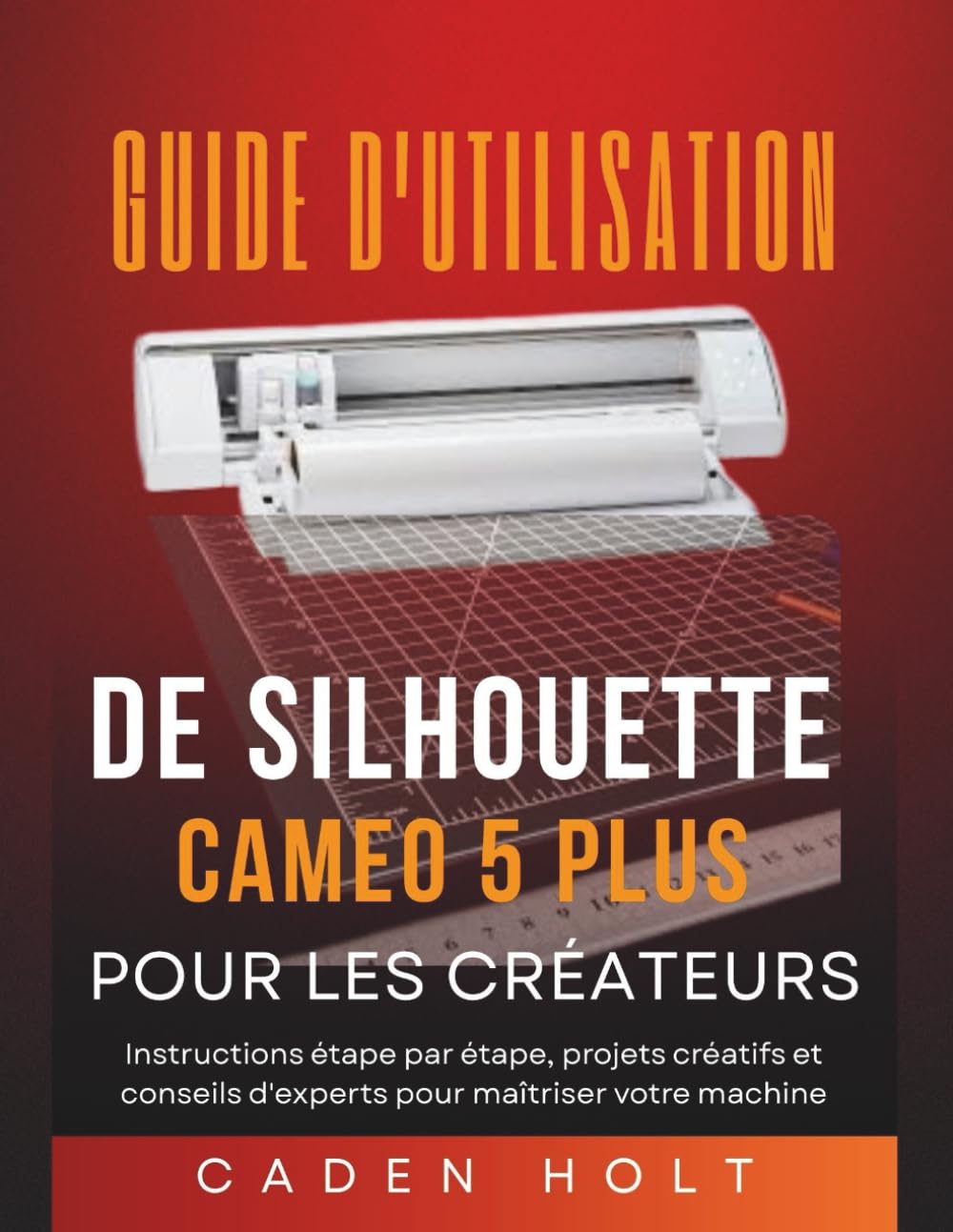 GUIDE D'UTILISATION DE SILHOUETTE CAMEO 5 PLUS POUR LES CRÉATEURS: Instructions étape par étape, projets créatifs et conseils d'experts pour maîtriser votre machine
