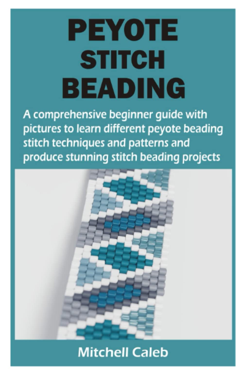 PEYOTE STITCH BEADING: A comprehensive beginner guide with pictures to learn different peyote beading stitch techniques and patterns and produce stunning stitch beading projects