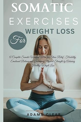 Somatic Exercises for Weight Loss: A Complete Somatic Workout Plan for Stress Relief , Flexibility, Emotional Balance and Increasing Physical Strength by Achieving Healthy Weight Loss