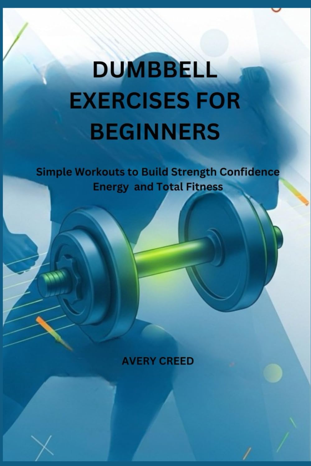DUMBBELL EXERCISES FOR BEGINNERS: Simple Workouts to Build Strength Confidence Energy and Total Fitness