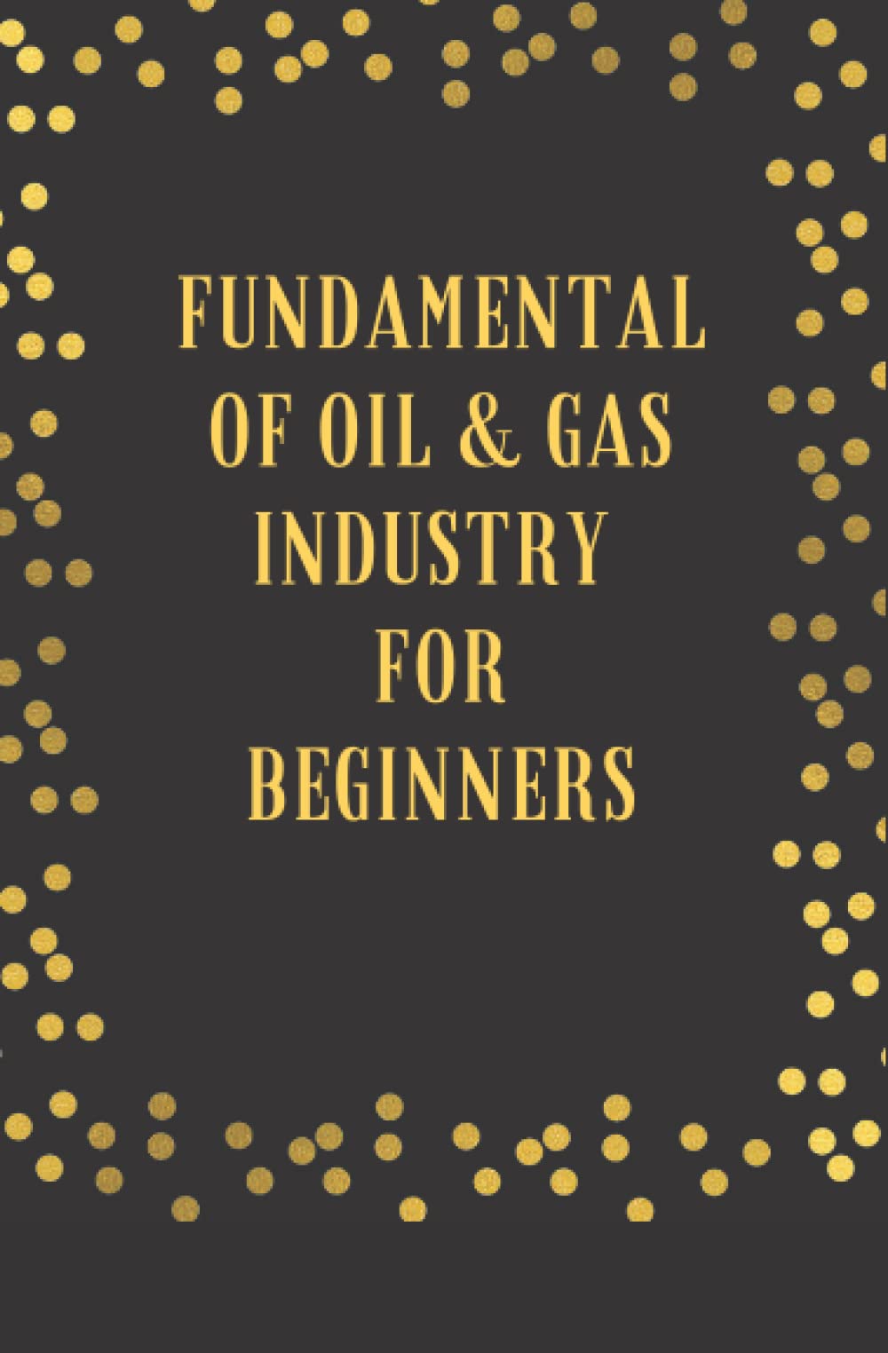 FUNDAMENTAL OF OIL AND GAS INDUSTRY: FOR BEGINNERS