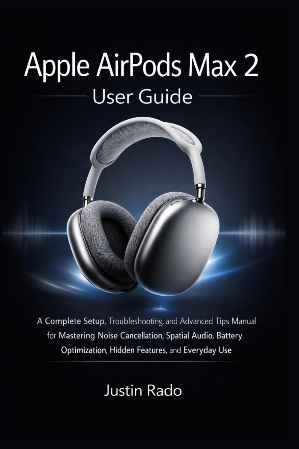 Apple AirPods Max 2 User Guide: A Complete Setup, Troubleshooting, and Advanced Tips Manual for Mastering Noise Cancellation, Spatial Audio, Battery Optimization, Hidden Features, and Everyday Use