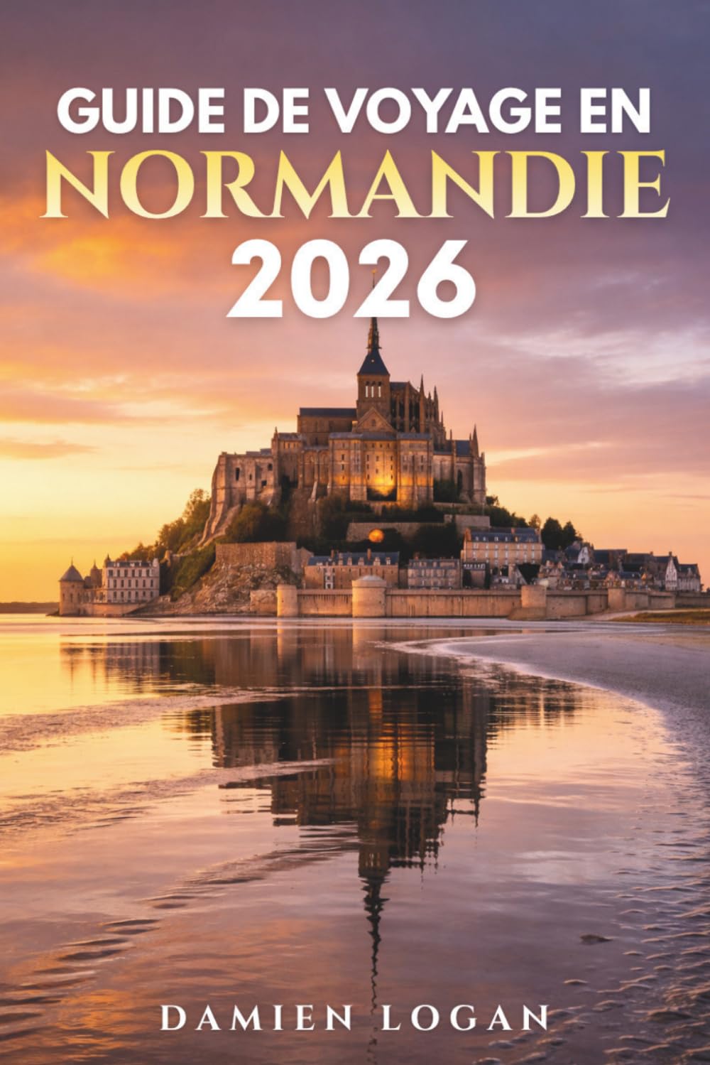 GUIDE DE VOYAGE EN NORMANDIE 2026: Un guide de voyage détaillé pour découvrir les plages du Débarquement, le Mont-Saint-Michel, les villes historiques, les villages côtiers et la France rurale