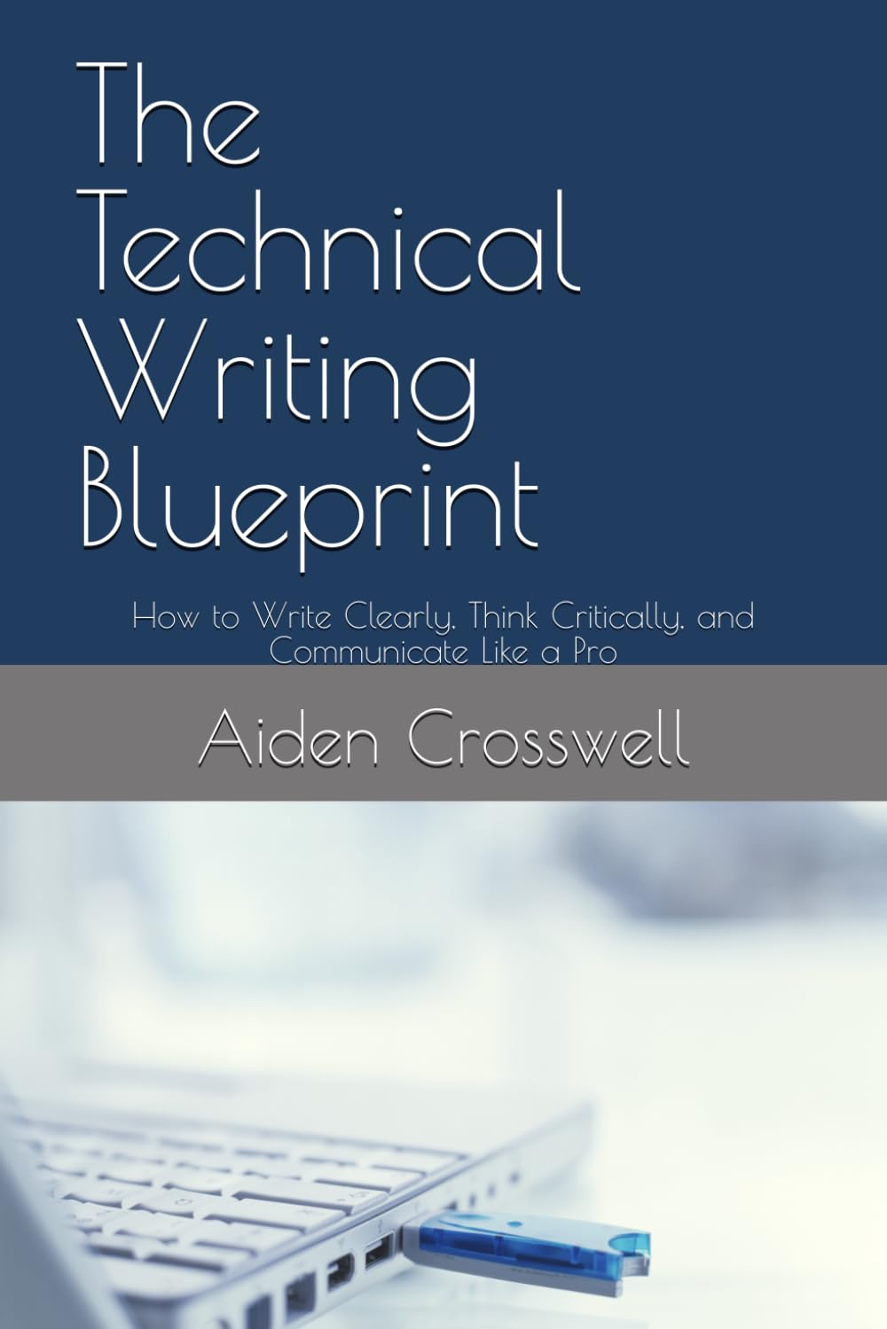 The Technical Writing Blueprint: How to Write Clearly, Think Critically, and Communicate Like a Pro