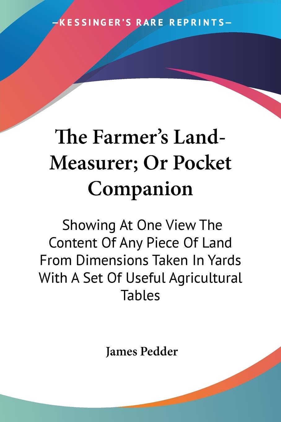 The Farmer's Land-Measurer; Or Pocket Companion: Showing At One View The Content Of Any Piece Of Land From Dimensions Taken In Yards With A Set Of Useful Agricultural Tables