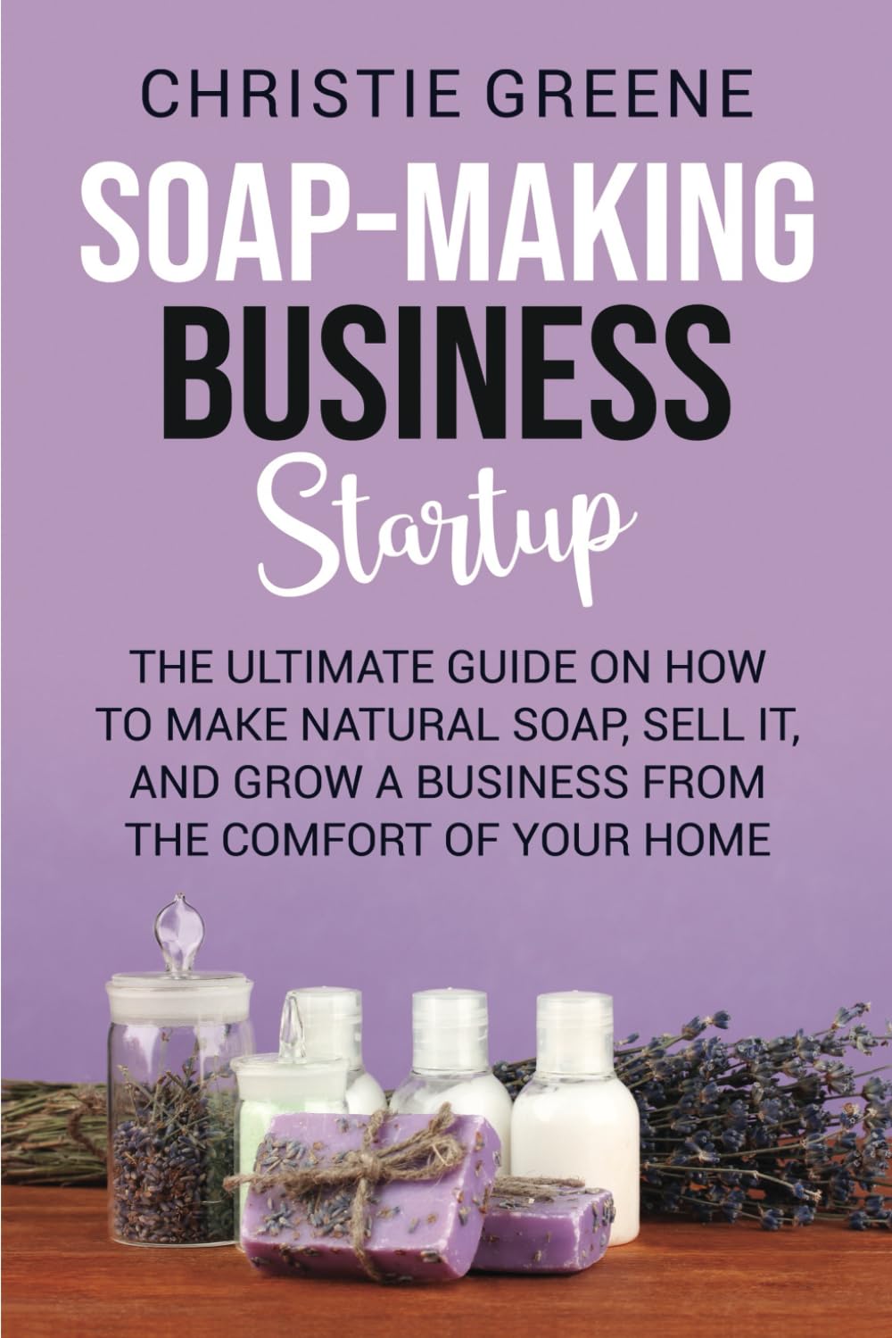 Soap-making Business Startup: The Ultimate Guide on How to Make Natural Soap, Sell It, and Grow a Business from the Comfort of Your Home (Soap and