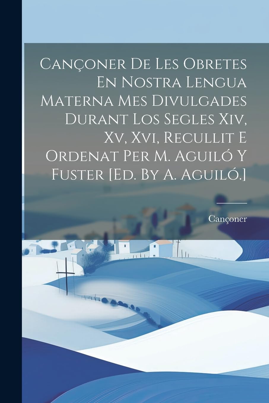 Cançoner De Les Obretes En Nostra Lengua Materna Mes Divulgades Durant Los Segles Xiv, Xv, Xvi, Recullit E Ordenat Per M. Aguiló Y Fuster [ed. By A. Aguiló.]