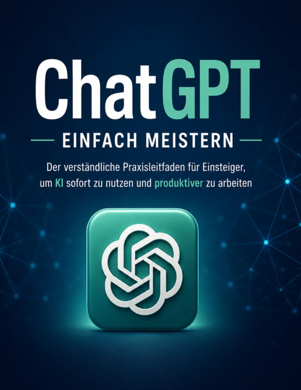 ChatGPT einfach meistern: Der verständliche Praxisleitfaden für Einsteiger, um KI sofort zu nutzen, bessere Ergebnisse zu bekommen und produktiver zu arbeiten