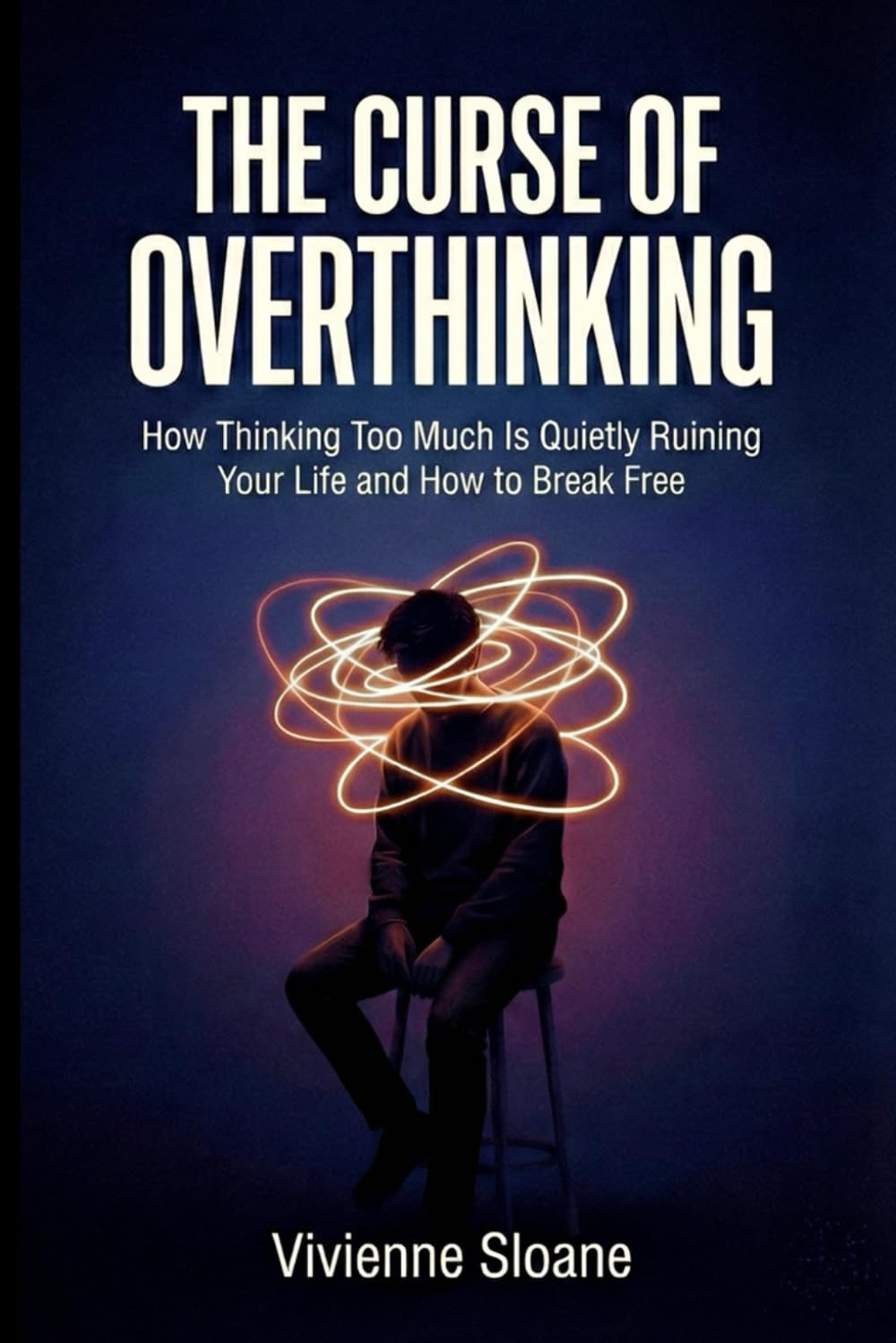 The Curse of Overthinking: How Thinking Too Much Is Quietly Ruining Your Life and How to Break Free