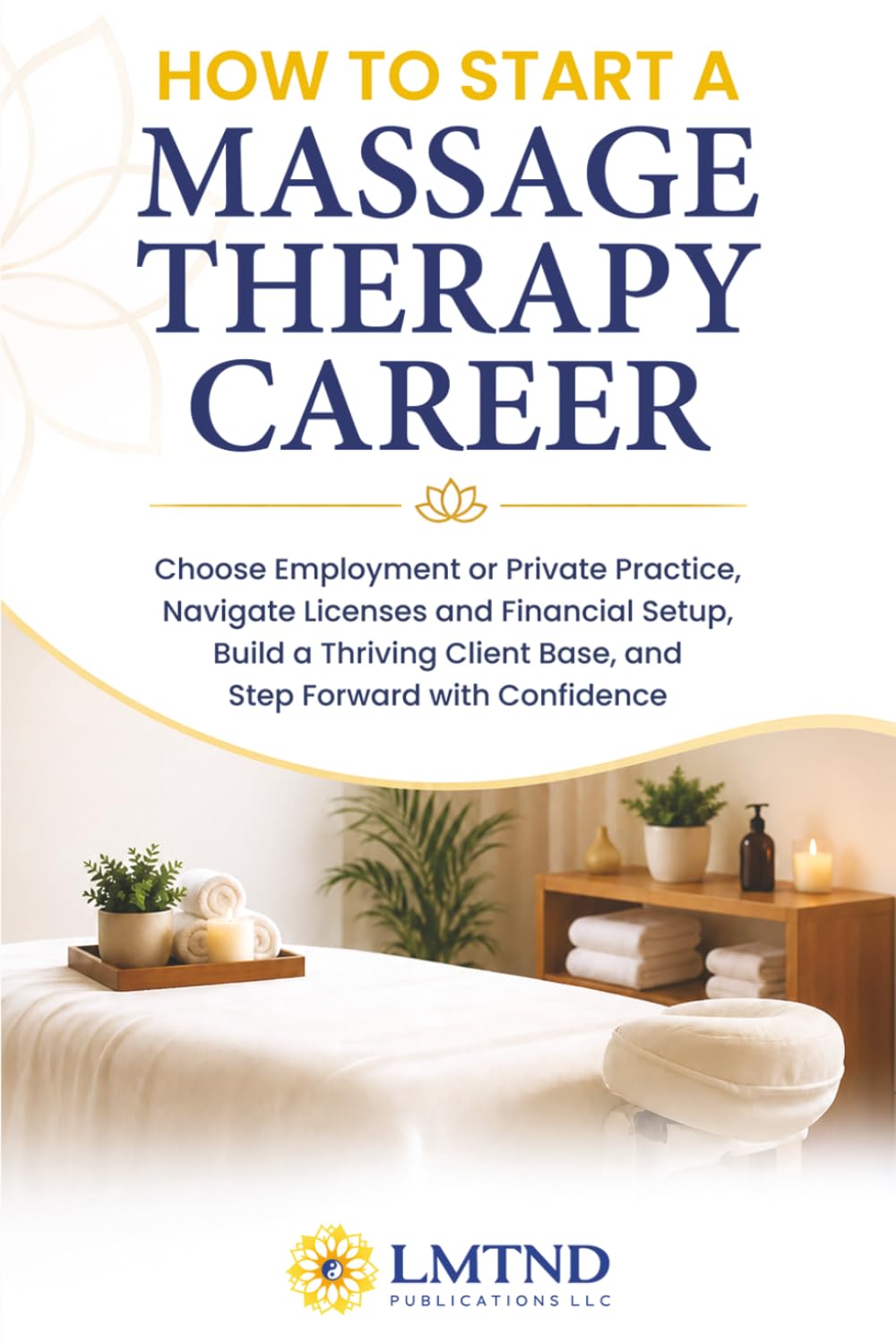 HOW TO START A MASSAGE THERAPY CAREER: Choose Employment or Private Practice, Navigate Licenses and Financial Setup, Build a Thriving Client Base, and Step Forward with Confidence