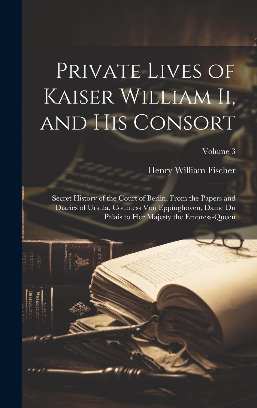 Private Lives of Kaiser William Ii, and His Consort: Secret History of the Court of Berlin, From the Papers and Diaries of Ursula, Countess Von ... to Her Majesty the Empress-Queen; Volume 3