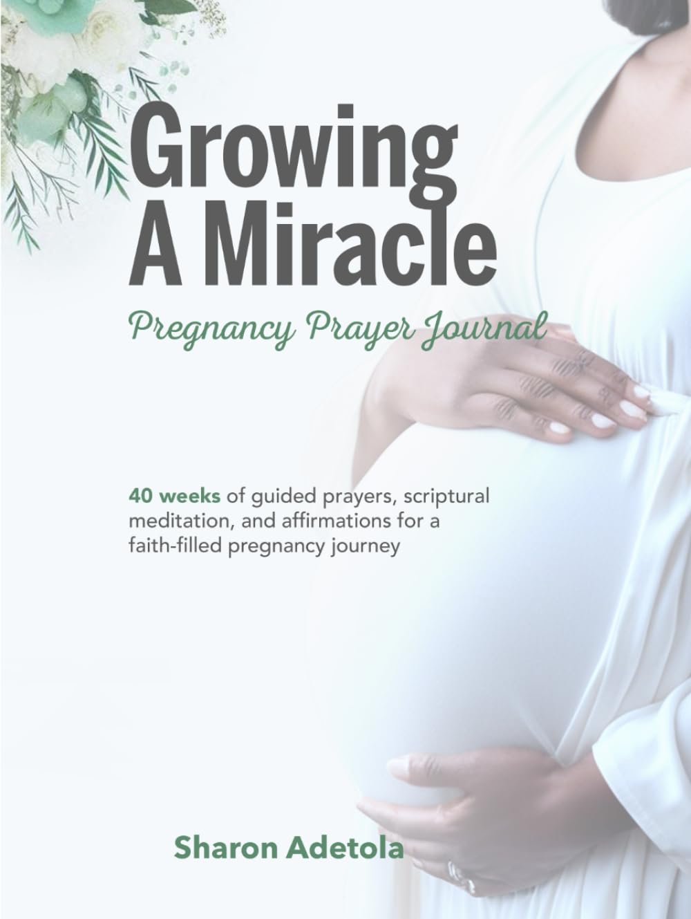 Growing A Miracle Pregnancy Prayer Journal: 40 Weeks Of Guided Prayers, Scriptural Meditation And Affirmations For A Faith-filled Pregnancy Journey