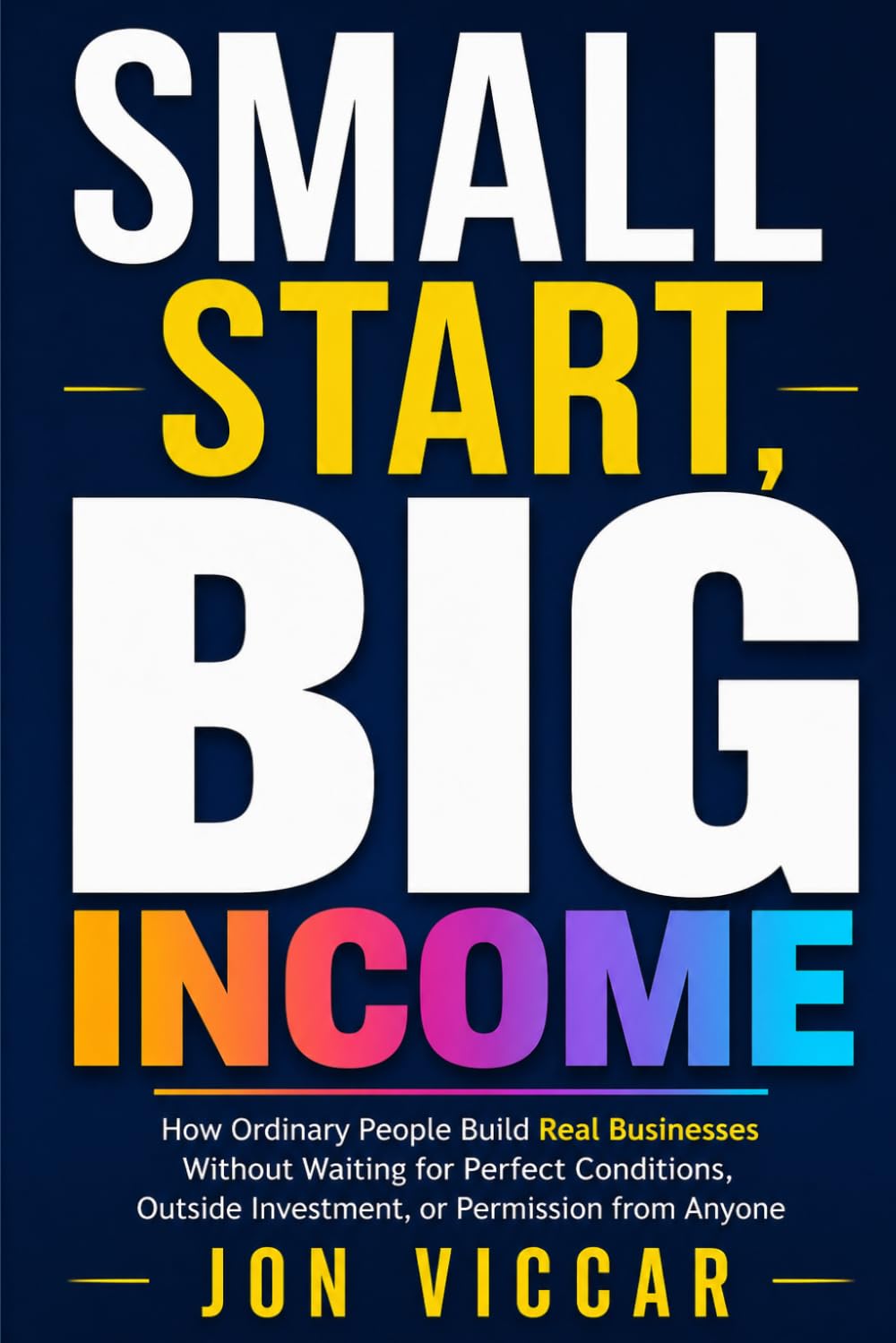 SMALL START, BIG INCOME: How Ordinary People Build Real Businesses Without Waiting for Perfect Conditions, Outside Investment, or Permission from Anyone