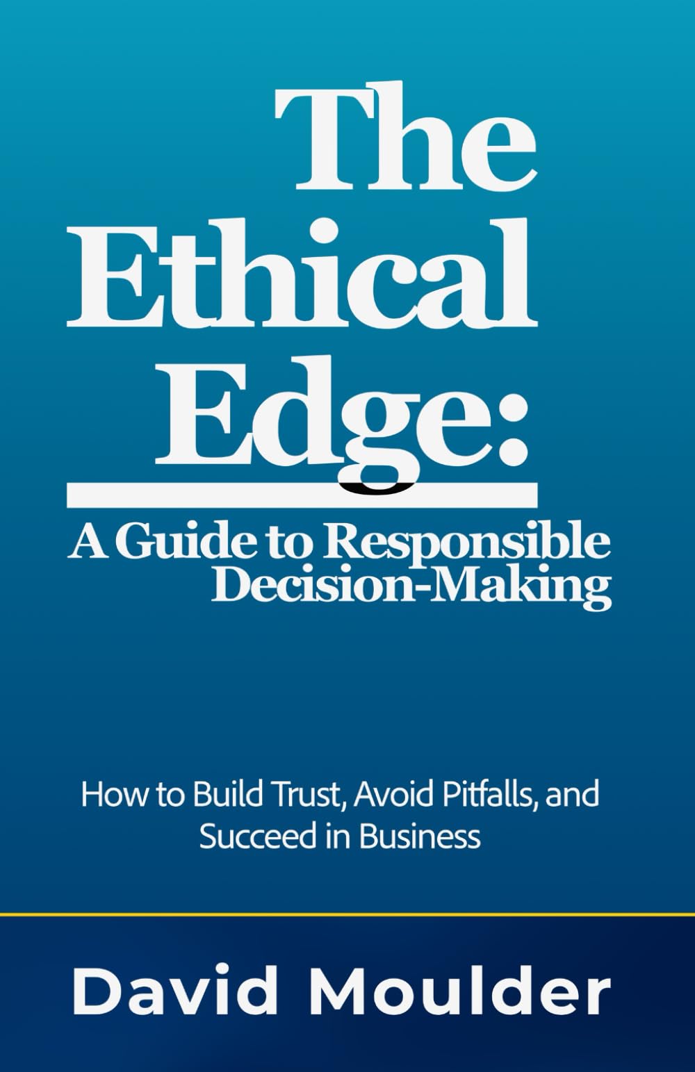 The Ethical Edge: A Guide to Responsible Decision-Making: How to Build Trust, Avoid Pitfalls, and Succeed in Business