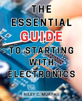 The Essential Guide to Starting with Electronics Simple and Effective Guide to Master Electronics and Electrical Technology for Creating Thrilling Projects from Scratch