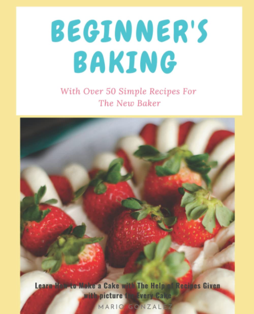 Beginner's Baking (With Over 50 Simple Recipes For The New Baker): Learn How to Make a Cake with The Help of Recipes Given with picture for Every Cake. Cakes, Cookies and Donuts CookBook