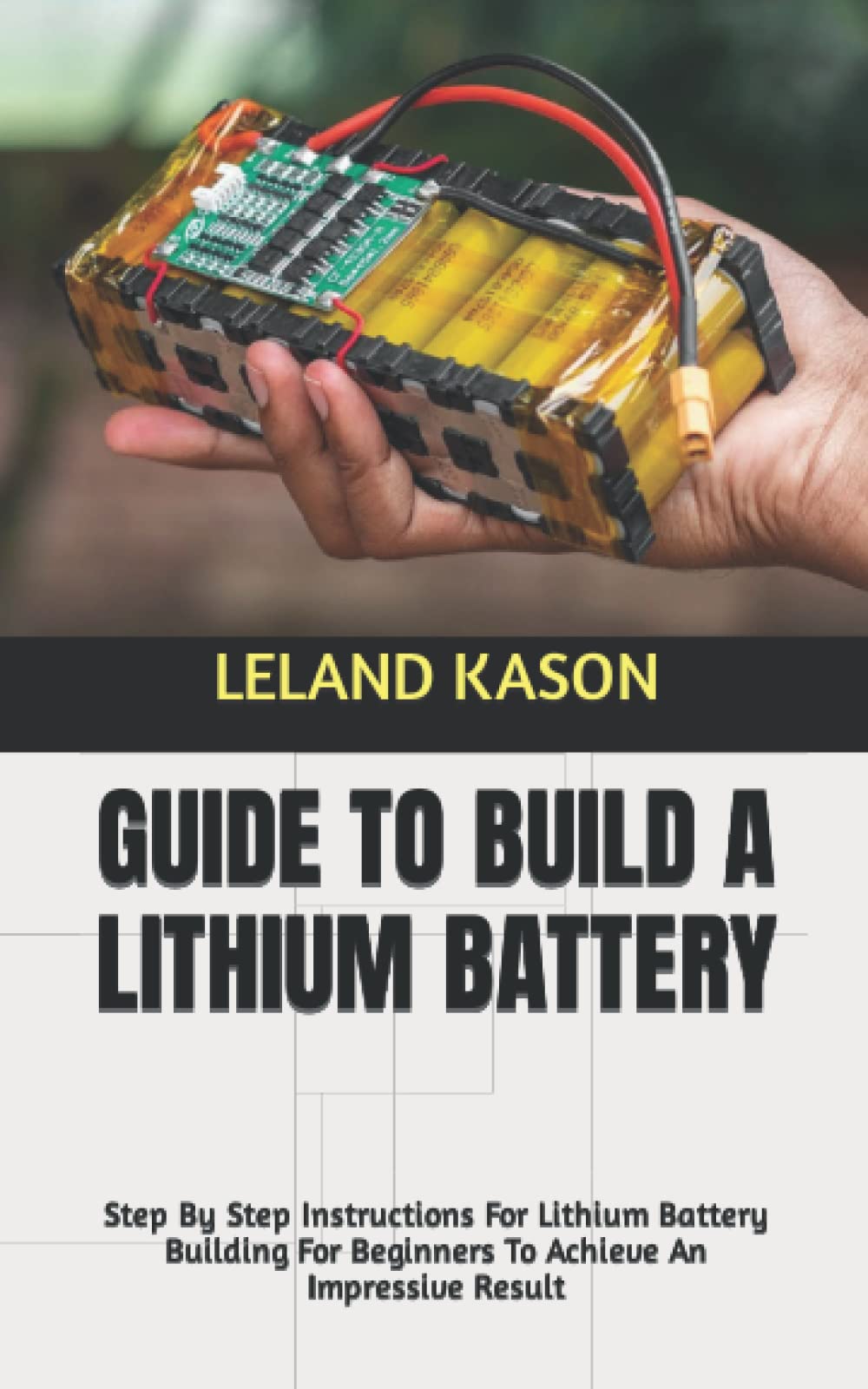 GUIDE TO BUILD A LITHIUM BATTERY: Step By Step Instructions For Lithium Battery Building For Beginners To Achieve An Impressive Result