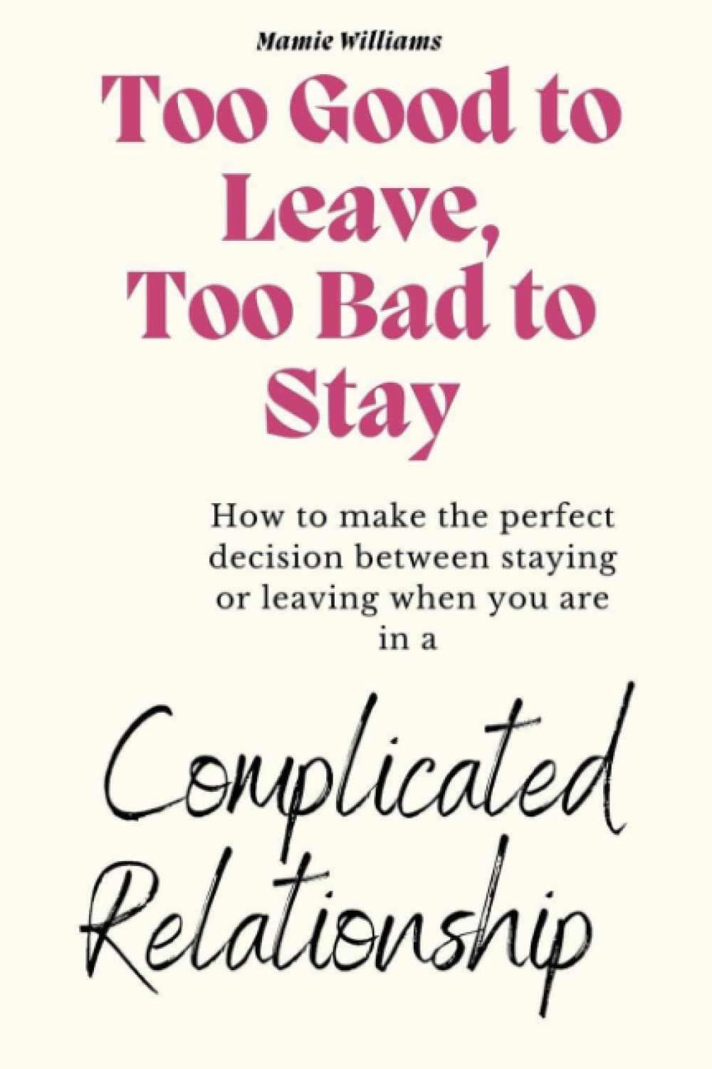 TOO GOOD TO LEAVE, TOO BAD TO STAY: How To Make The Perfect Decision Between Staying Or Leaving When You Are In A Complicated Relationship