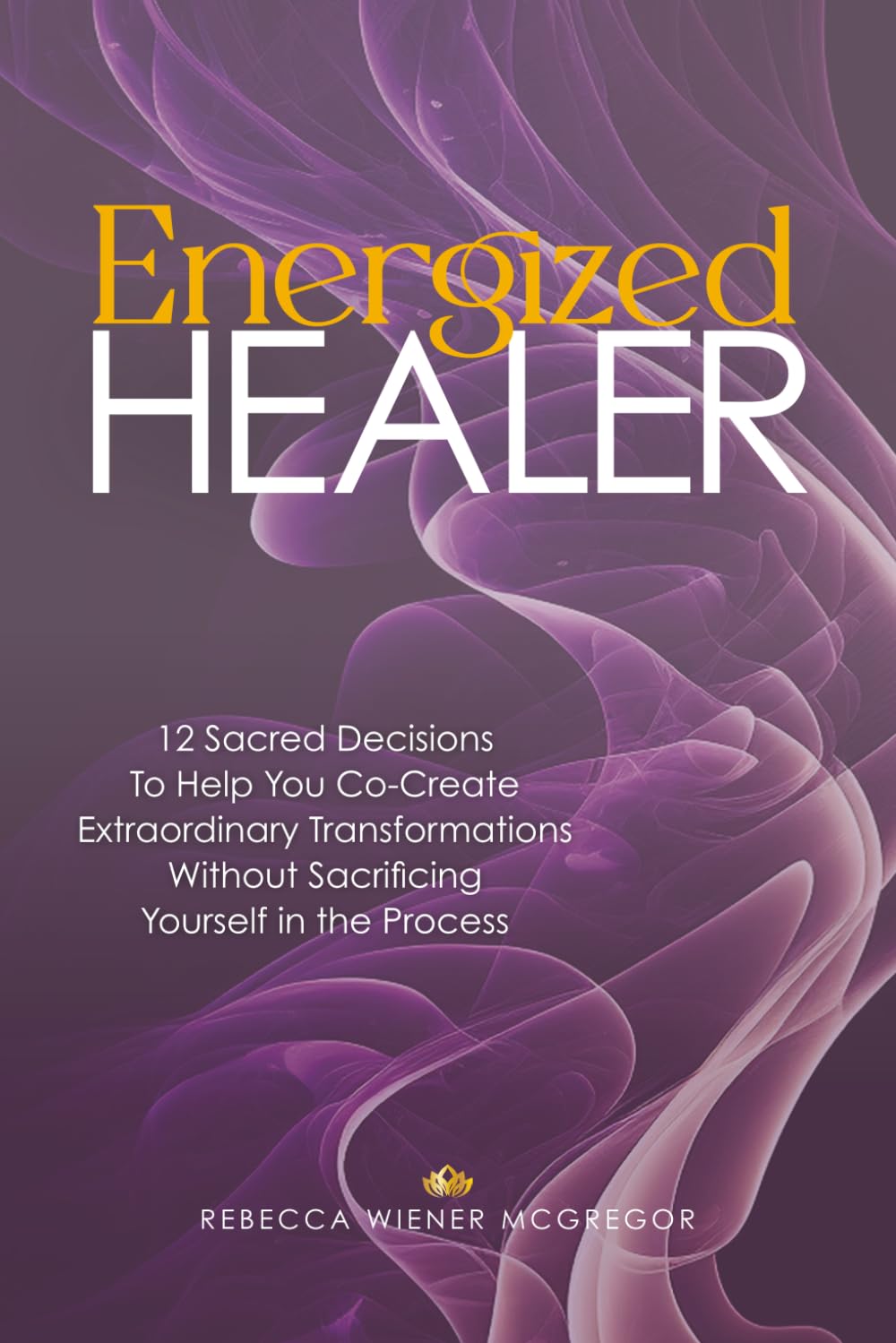 Energized Healer: 12 Sacred Decisions To Help You Co-Create Extraordinary Transformations Without Sacrificing Yourself in the Process