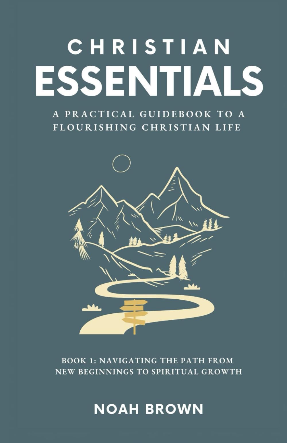 Christian Essentials: A Practical Guidebook to a Flourishing Christian Life: Book 1: Navigating the Path From New Beginnings to Spiritual Growth