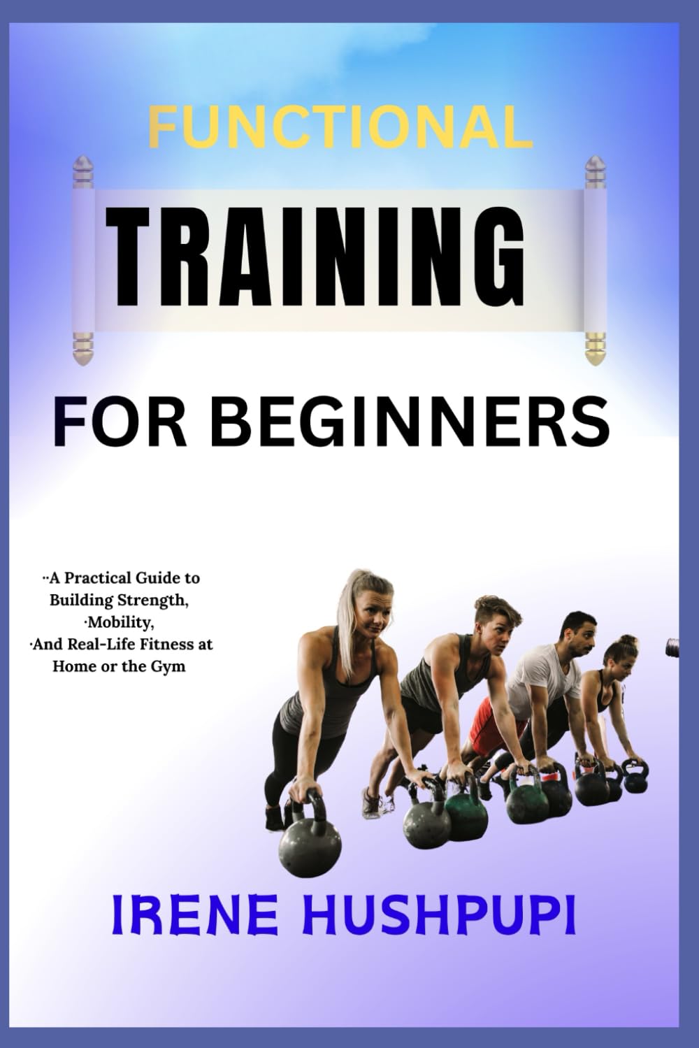 FUNCTIONAL TRAINING FOR BEGINNERS: •A Practical Guide to Building Strength,•Mobility, •And Real-Life Fitness at Home or the Gym