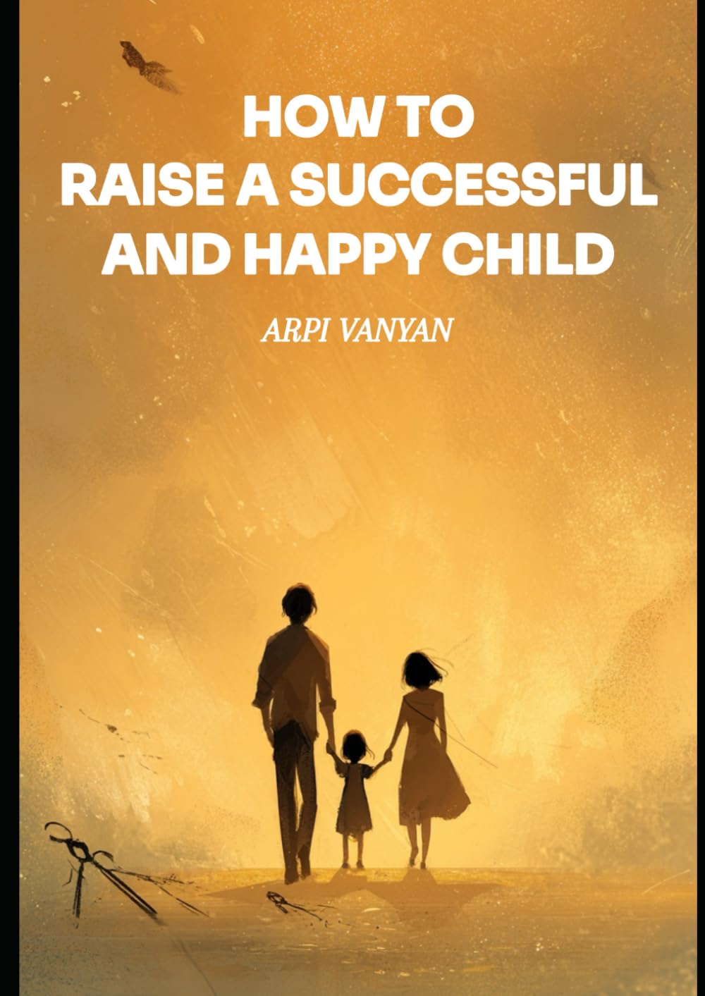 HOW TO RAISE A SUCCESSFUL AND HAPPY CHILD: The Most Important Book for Parents