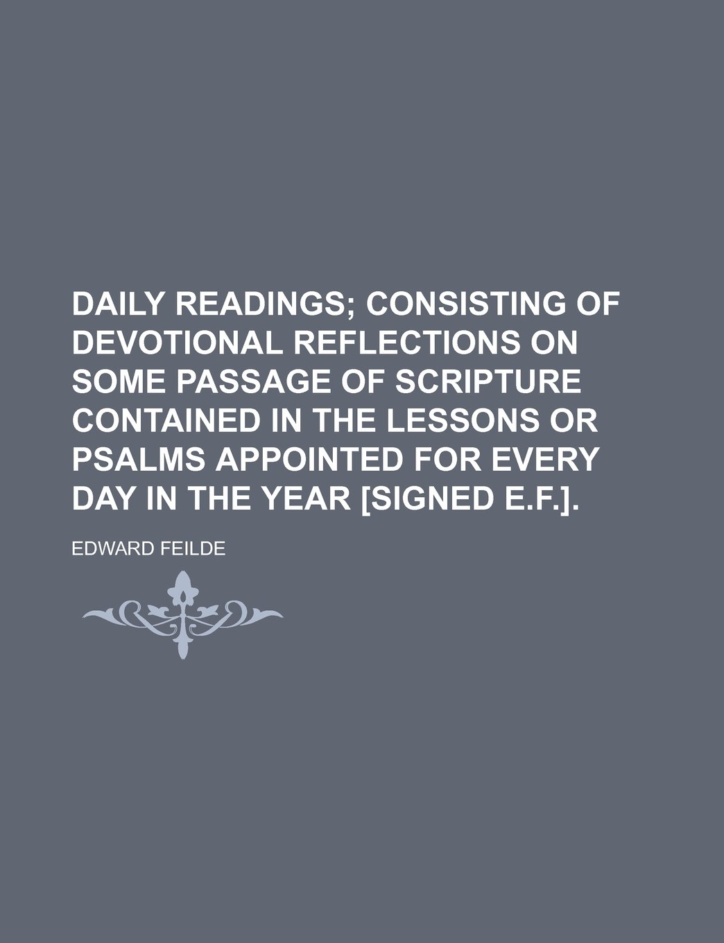 Daily Readings; Consisting of Devotional Reflections on Some Passage of Scripture Contained in the Lessons or Psalms Appointed for Every Day in the Year [Signed E.F.].