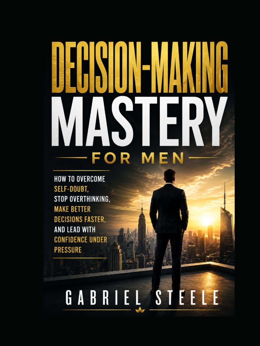 Decision-Making Mastery for Men: How to Overcome Self-Doubt, Stop Overthinking, Make Better Decisions Faster, and Lead With Confidence Under Pressure