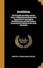 Prohibition: The Principle, the Policy and the Party. A Dispassionate Study of the Arguments for and Against Prohibitory Law, and the Reasons Governing the Political Action of Its Advocates